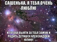 сашенька, я тебя очень люблю и готова выйти за тебя замуж и родить детишек александра и юлию!