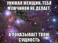 унижая женщин, тебя мужчиной не делает, а показывает твою сущность