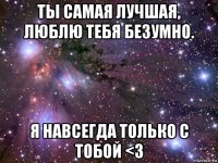 ты самая лучшая, люблю тебя безумно. я навсегда только с тобой <3