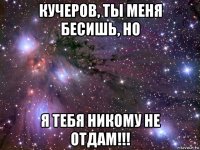 кучеров, ты меня бесишь, но я тебя никому не отдам!!!