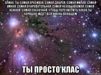 алина, ты самая красивая, самая добрая, самая милая, самая умная, самая очаровательная, самая незабываемая, самая нежная, самая сказочная, чтобы перечислить какая ты хорошая уйдет вся жизнь вообщем ты просто клас