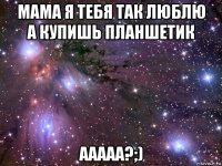 мама я тебя так люблю а купишь планшетик ааааа?;)