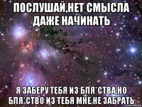 послушай,нет смысла даже начинать я заберу тебя из бля*ства,но бля*ство из тебя мне не забрать