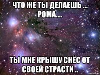 что же ты делаешь ... рома.... ты мне крышу снёс от своей страсти ..