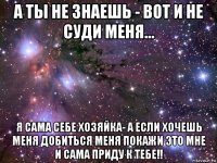 а ты не знаешь - вот и не суди меня... я сама себе хозяйка- а если хочешь меня добиться меня покажи это мне и сама приду к тебе!!