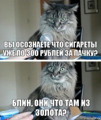 Вы осознаете что сигареты уже по 300 рублей за пачку? Блин, они что там из золота?