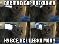 вася!!! в бар поехали!!! ну всё, все девки мои!!