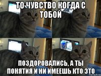 то чувство когда с тобой поздоровались, а ты понятия и ни имеешь кто это