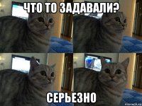 что то задавали? серьезно