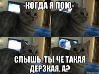 когда я пою- слышь, ты че такая дерзкая, а?