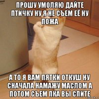 прошу умоляю дайте птичку ну я не съем её ну пожа а то я вам пятки откуш ну сначала намажу маслом а потом съем пка вы спите