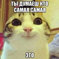 ты думаеш кто самая самая это