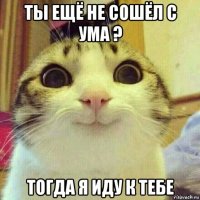 ты ещё не сошёл с ума ? тогда я иду к тебе