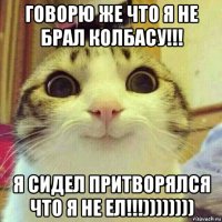 говорю же что я не брал колбасу!!! я сидел притворялся что я не ел!!!))))))))