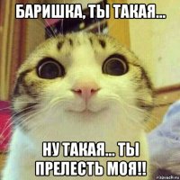 баришка, ты такая... ну такая... ты прелесть моя!!