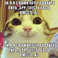 эй, а я с вами хочу, давайте пить...брр, тоесть быть вместе, а? эй, а я с вами хочу, давайте пить...брр, тоесть быть вместе, а?