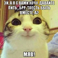 эй, а я с вами хочу, давайте пить...брр, тоесть быть вместе, а? мяв!