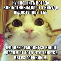 нужно жить всегда влюбленным во что-нибудь недоступное тебе. человек становится выше ростом от того, что тянется вверх. горький м.