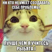 ни кто не умеет создавать себе проблемы, лучше чем я,учитесь рыбята )