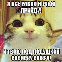 я все равно ночью прийду! и твою под подушкой сасиску сажру!