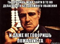 ты просишь меня зайти в тс но делаешь это без должного уважения и даже не говоришь пожалуйста