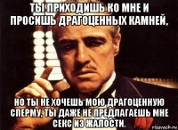 ты приходишь ко мне и просишь драгоценных камней, но ты не хочешь мою драгоценную сперму, ты даже не предлагаешь мне секс из жалости.