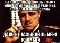 ты приходишь и просишь что-то у меня, но ты просишь без уважения, не предлагаешь мне дружбу даже не называешь меня по имени