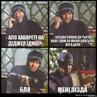 - ало хаварет! на діджея їдиш? - богдан пушов до тьоткі валі! їдим зо мною блять!ps: його батя бля мені пізда