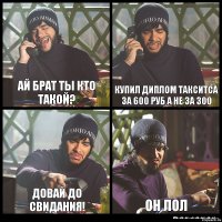 АЙ БРАТ ТЫ КТО ТАКОЙ? кУПИЛ ДИПЛОМ ТАКСИТСА ЗА 600 РУБ А НЕ ЗА 300 ДОВАЙ ДО СВИДАНИЯ! ОН ЛОЛ