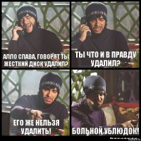 Алло слава, говорят ты жесткий диск удалил? Ты что и в правду удалил? Его же нельзя удалить! Больной ублюдок!