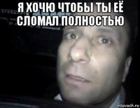 я хочю чтобы ты её сломал полностью 