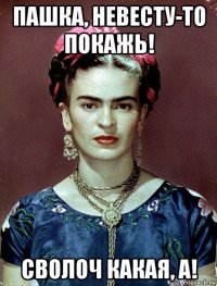 пашка, невесту-то покажь! сволоч какая, а!