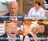 Вилкой, естесна Вилкой в глаз или в жопу раз? Чёт у тя глаза целые) ааа, лалка, ару))0)))