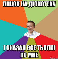 пішов на діскотеку і сказал все тьолкі ко мне