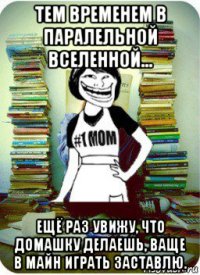 тем временем в паралельной вселенной... ещё раз увижу, что домашку делаешь, ваще в майн играть заставлю.