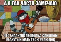 а я так часто замечаю что аналитик леопольд слишком ебанутый мать твою ублюдок