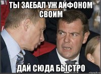 ты заебал уж айфоном своим дай сюда быстро