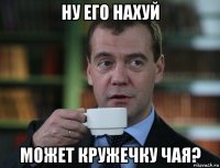 ну его нахуй может кружечку чая?