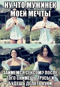 ну что мужинек моей мечты займемся сексом? после того снимешь трусы и будешь делать куни