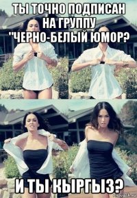 ты точно подписан на группу "черно-белый юмор? и ты кыргыз?