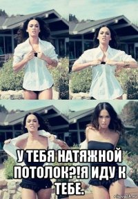  у тебя натяжной потолок?!я иду к тебе.