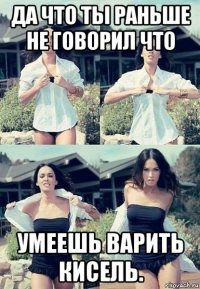 да что ты раньше не говорил что умеешь варить кисель.