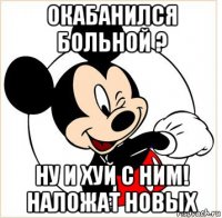 окабанился больной ? ну и хуй с ним! наложат новых