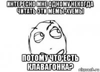 интересно мне одному некогда читать эти мемы-хуемы потому что есть клавагонка?