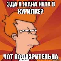 эда и жака нету в курилке? чот подазрительна