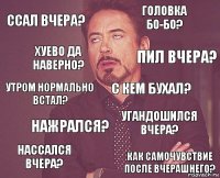 ссал вчера? головка бо-бо? утром нормально встал? нассался вчера? угандошился вчера? с кем бухал? нажрался? как самочувствие после вчерашнего? хуево да наверно? пил вчера?