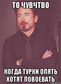 то чувчтво когда турки опять хотят повоевать