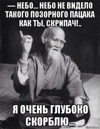 — небо… небо не видело такого позорного пацака как ты, скрипач!.. я очень глубоко скорблю…