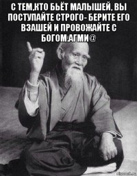 с тем,кто бьёт малышей, вы поступайте строго- берите его взашей и провожайте с богом.агми@ 