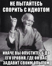 не пытайтесь спорить с идиотом иначе вы опуститесь до его уровня, где он вас задавит своим опытом